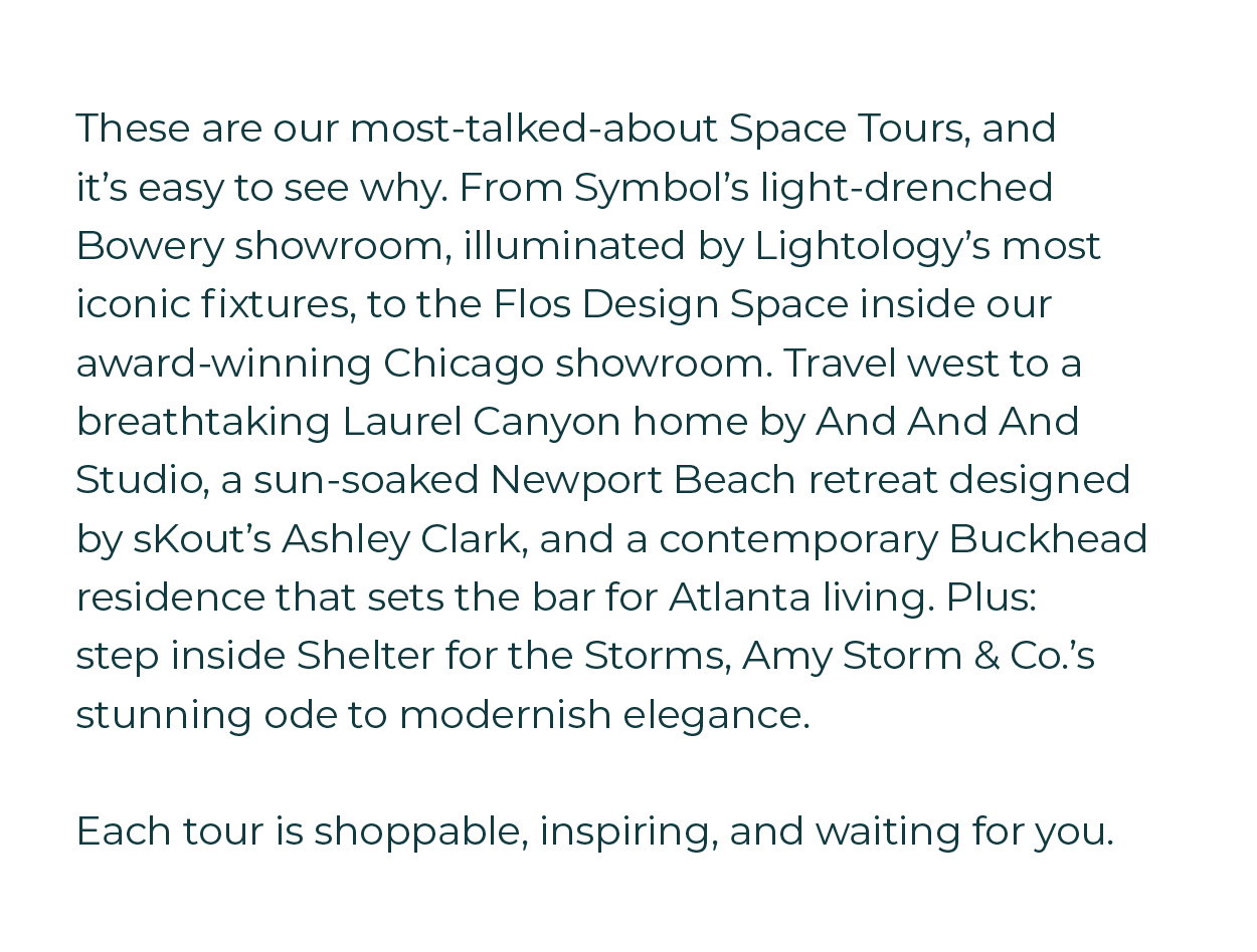 These are our most-talked-about Space Tours, and it's easy to see why. From Symbol's light-drenched Bowery showroom, illuminated by Lightology's most iconic fixtures, to the Flos Design Space inside our award-winning Chicago showroom. Travel west to a breathtaking Laurel Canyon home by And And And Studio, a sun-soaked Newport Beach retreat designed by sKout's Ashley Clark, and a contemporary Buckhead residence that sets the bar for Atlanta living. Plus: step inside Shelter for the Storms, Amy Storm & Co.'s stunning ode to modernish elegance.  Each tour is shoppable, inspiring, and waiting for you.
