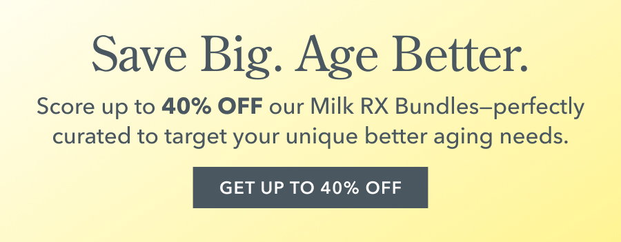 Save Big. Age Better. Score up to 40% OFF our Milk RX Bundles-- perfectly curated to target your unique better aging needs. GET UP TO 40% OFF