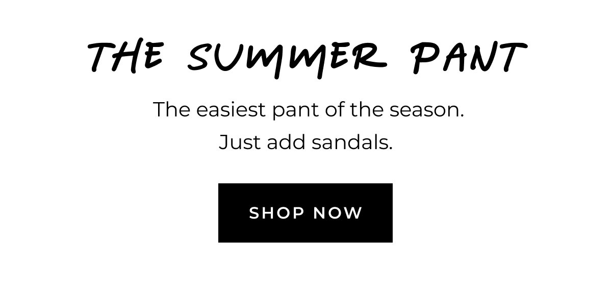 The Summer Pant. The easiest pant of the season. Just add sandals. Shop now.