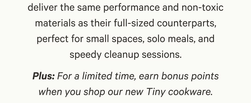 deliver the same performance and non-toxic materials as their full-sized counterparts, perfect for small spaces, solo meals, and speedy cleanup sessions. Plus: For a limited time, earn bonus points when you shop our new Tiny cookware.