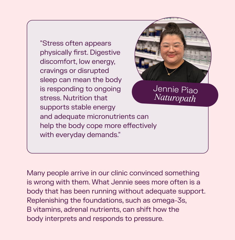  Jennie Piao, Naturopath "Stress often appears physically first. Digestive discomfort, low energy, cravings or disrupted sleep can mean the body is responding to ongoing stress. Nutrition that supports stable energy and adequate micronutrients can help the body cope more effectively with everyday demands." Many people arrive in our clinic convinced something is wrong with them. What Jennie sees more often is a body that has been running without adequate support. Replenishing the foundations, such as omega-3s, B vitamins, adrenal nutrients, can shift how the body interprets and responds to pressure.