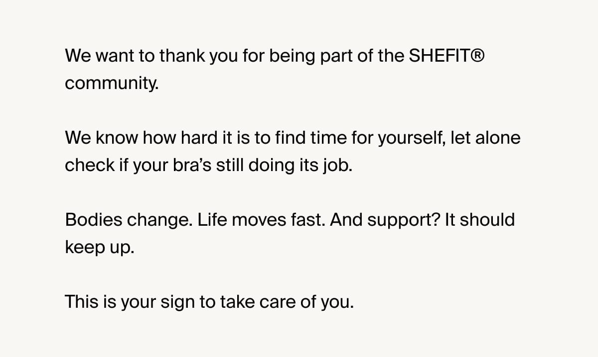 We want to thank you for being part of the SHEFIT® community. We know how hard it is to find time for yourself, let alone check if your bra’s still doing its job. Bodies change. Life moves fast. And support? It should keep up. This is your sign to take care of you.