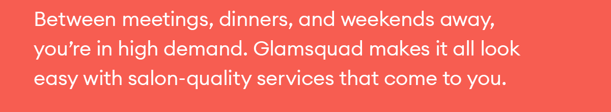 Between meetings, dinners, and weekends away, you’re in high demand. Glamsquad makes it all look easy with salon-quality services that come to you.