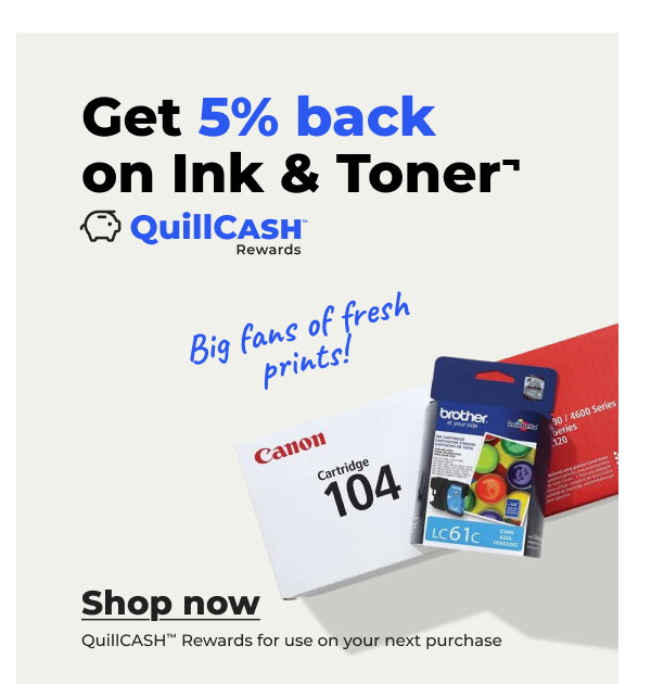 Big fans of fresh prints! Get 5% back on Ink & Toner¬ (QuillCASH™ Rewards for use on your next purchase) - Shop now