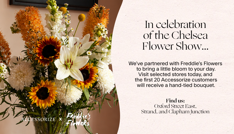 In celebration of the Chelsea Flower Show… ​ We’ve partnered with Freddie’s Flowers​ to bring a little bloom to your day.​ Visit selected stores, and​ the first 20 Accessorize customers​ will receive a hand-tied bouquet.​ ​ Dates: 11th-13th May Find us:​ Oxford Street East, Strand, and Clapham Junction