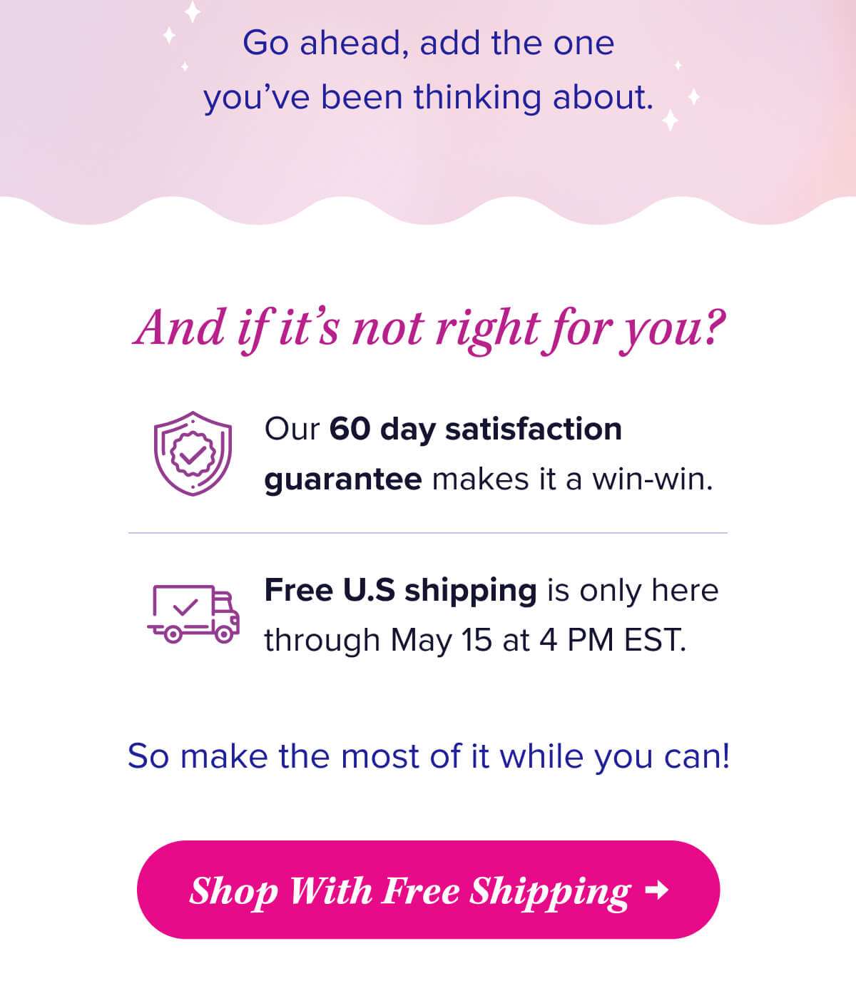 Go ahead, add the one you’ve been thinking about.    And if it’s not right for you?  Our 60 day satisfaction guarantee makes it a win-win.   Free U.S shipping is only here through May 15.   So make the most of it while you can!    Shop With Free Shipping