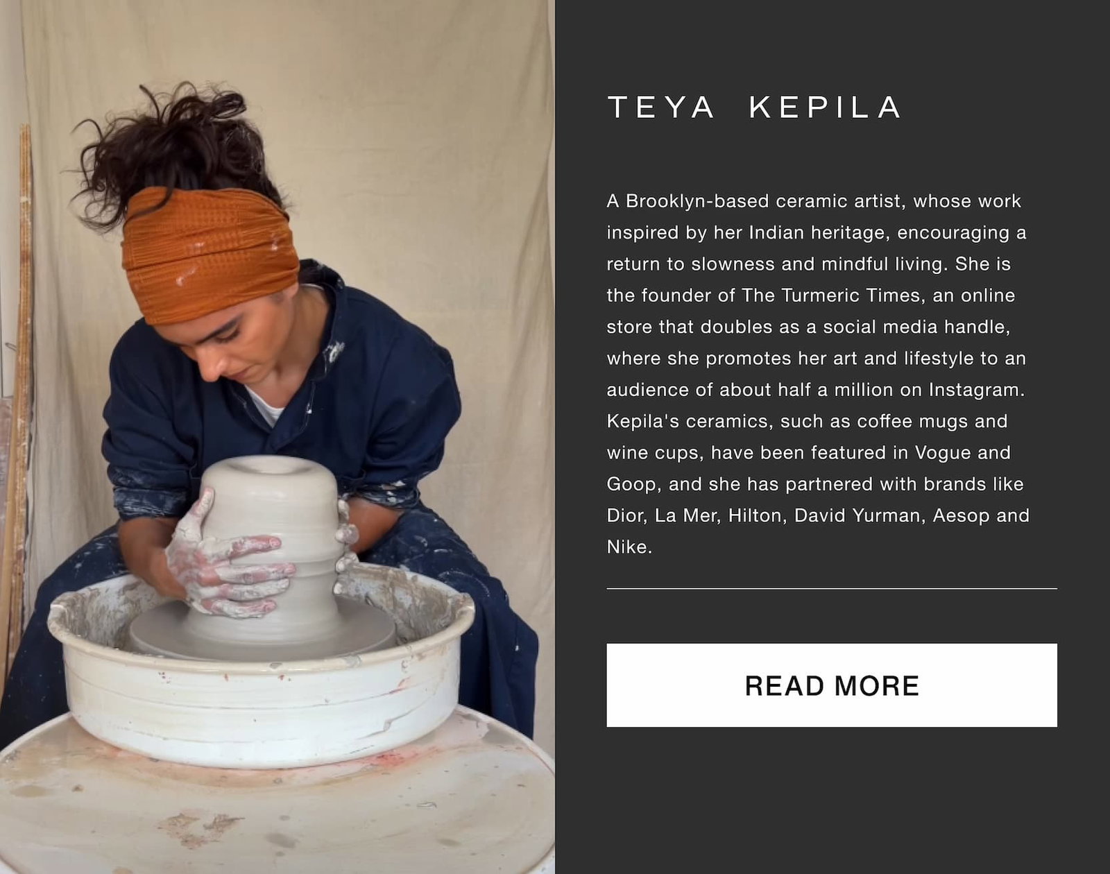 Click to read more. Teya Kepila. A Brooklyn-based ceramic artist, whose work inspired by her Indian heritage, encouraging a return to slowness and mindful living. She is the founder of The Turmeric Times, an online store that doubles as a social media handle, where she promotes her art and lifestyle to an audience of about half a million on Instagram. Kepila's ceramics, such as coffee mugs and wine cups, have been featured in Vogue and Goop, and she has partnered with brands like Dior, La Mer, Hilton, David Yurman, Aesop and Nike. Image of Teya doing ceramics
