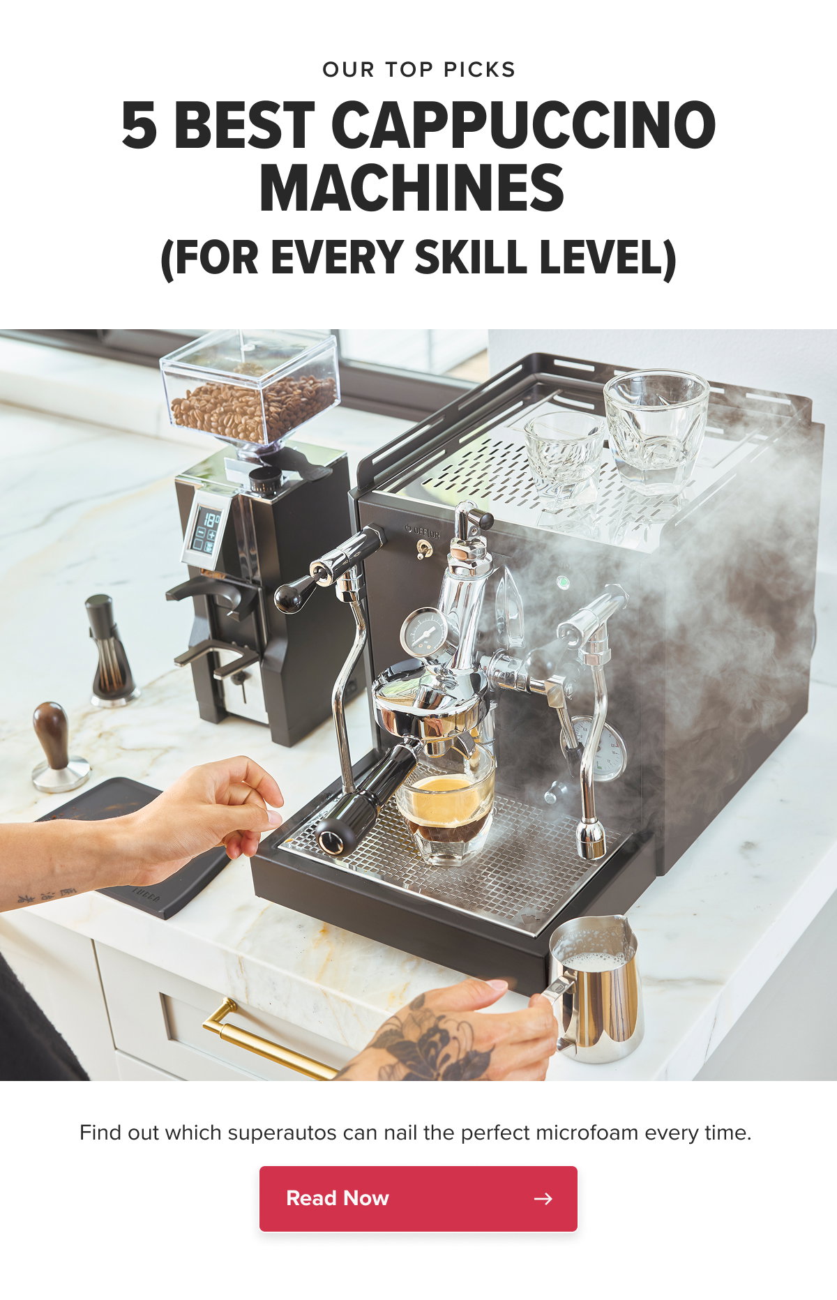 OUR TOP PICKS 5 BEST CAPPUCCINO MACHINES (FOR EVERY SKILL LEVEL) Find out which superautos can nail the perfect microfoam every time.  CTA: Read Now