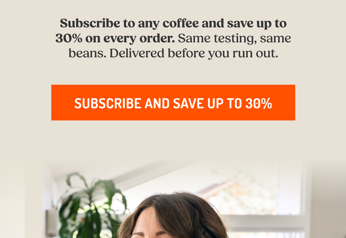 Subscribe to any coffee and save up to 30% on every order. Same testing, same beans. Delivered before you run out. SUBSCRIBE AND SAVE UP TO 30%