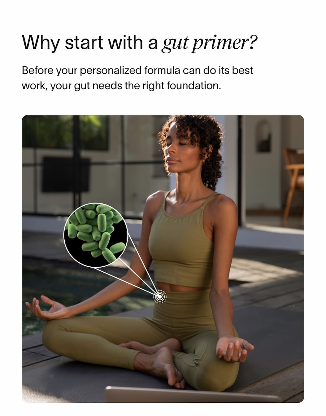 Why start with a gut primer? - Before your personalized formula can do its best work, your gut needs the right foundation. 