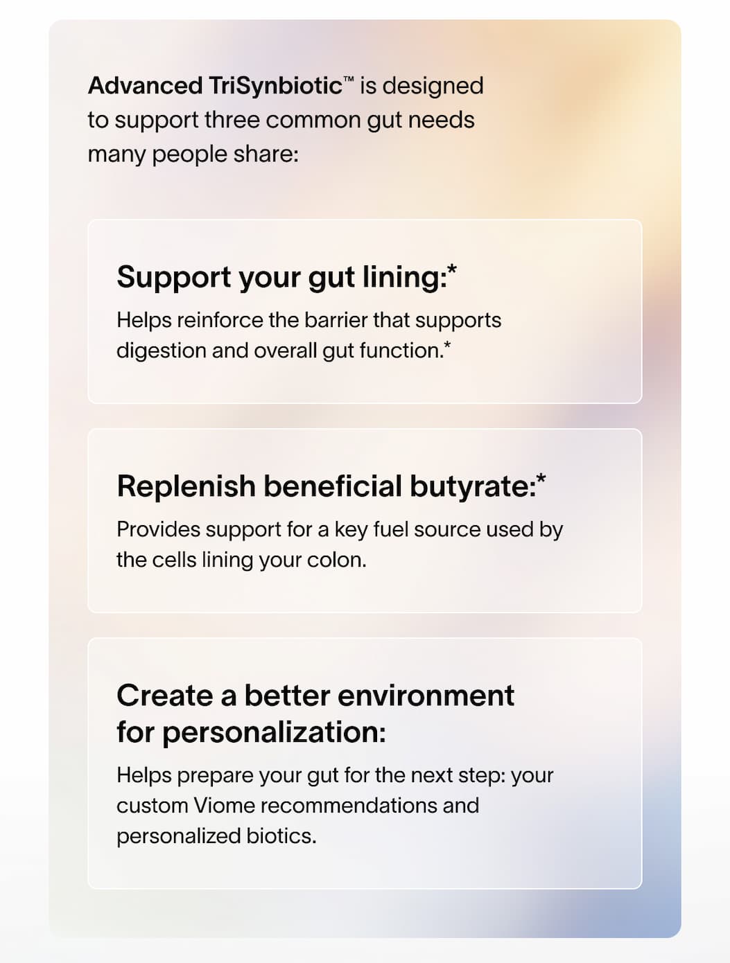 Advanced TriSynbiotic™ is designed to support three common gut needs many people share: - Support your gut lining* - Replenish beneficial butyrate* - Create a better environment for personalization