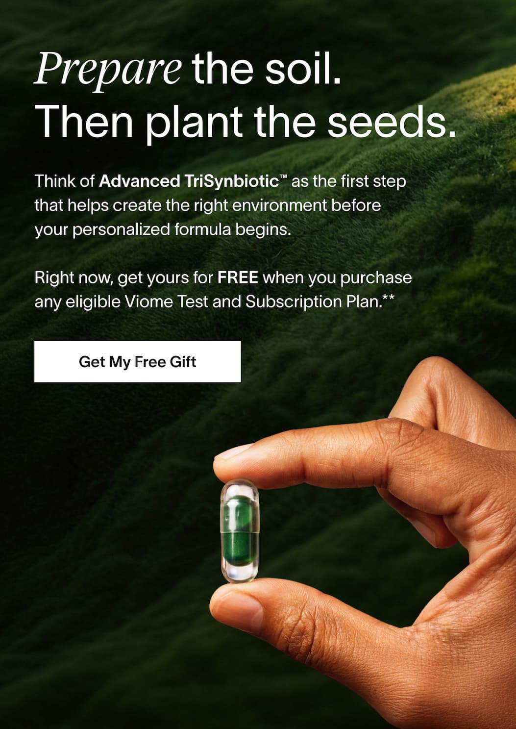 Prepare the soil. Then plant the seeds. - Think of Advanced TriSynbiotic™ as the first step that helps create the right environment before your personalized formula begins.| [GET MY FREE GIFT]