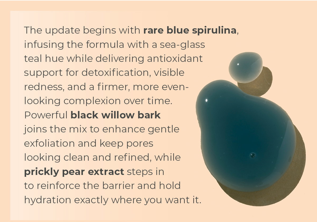 The update begins with rare blue spirulina, infusing the formula with a sea-glass teal hue while delivering antioxidant support for detoxification, visible redness, and a firmer, more even-looking complexion over time. Powerful black willow bark joins the mix to enhance gentle exfoliation and keep pores looking clean and refined, while prickly pear extract steps in to reinforce the barrier and hold hydration exactly where you want it.