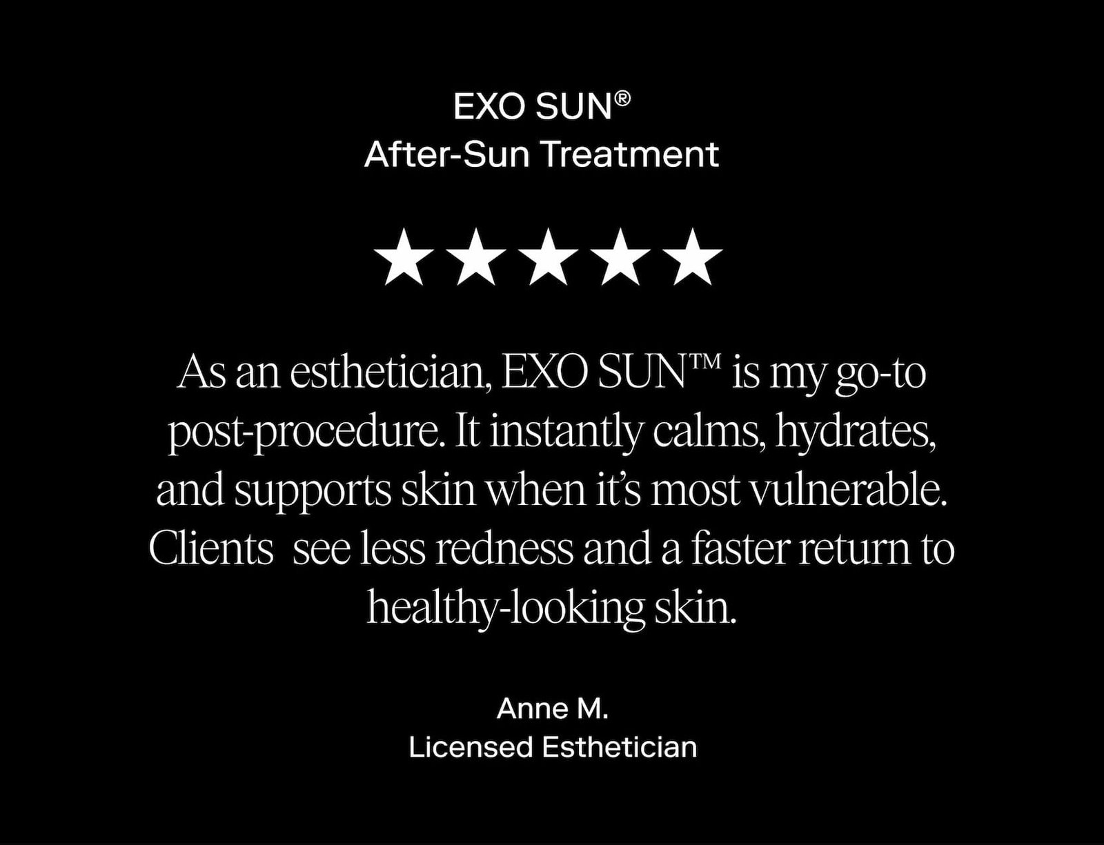 As an esthetician, EXO SUN™ is my go-to post-procedure. It instantly calms, hydrates, and supports skin when it’s most vulnerable. Clients  see less redness and a faster return to healthy-looking skin. - Anne M. Licensed Esthetician