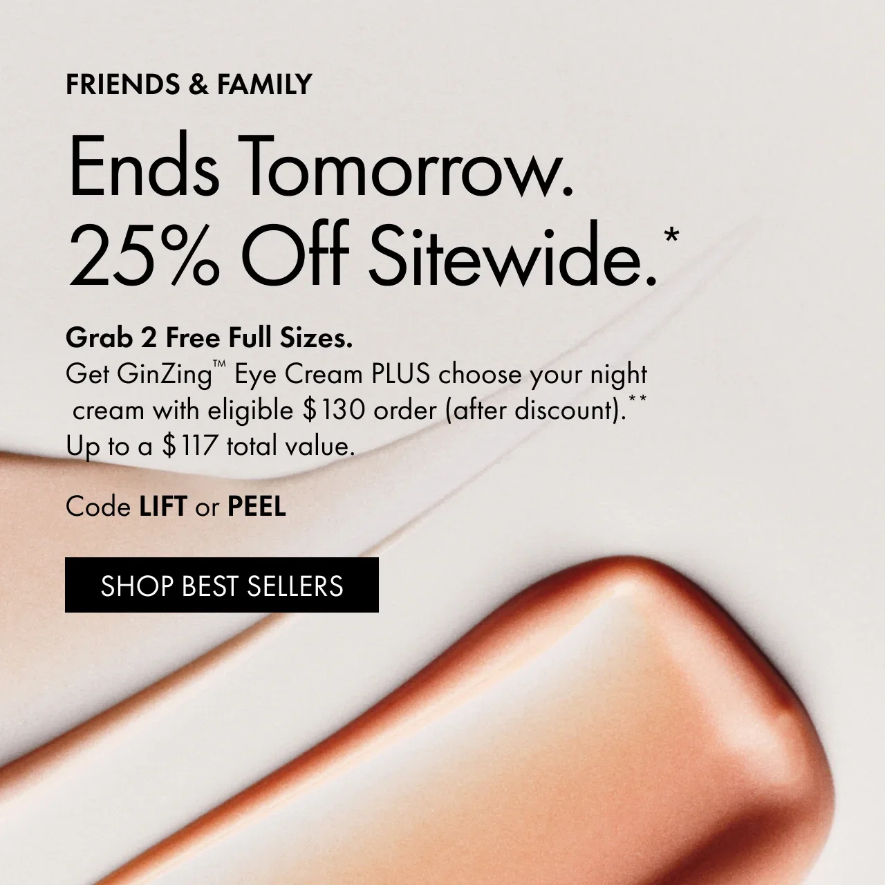 Friends & Family | Ends Tomorrow. | 25% Off Sitewide.* | Grab 2 Free Full Sizes. | Get GinZing™ Eye Cream PLUS choose your night cream with eligible $130 order (after discount).** | Up to a $117 total value. | Code LIFT or PEEL | SHOP BEST SELLERS