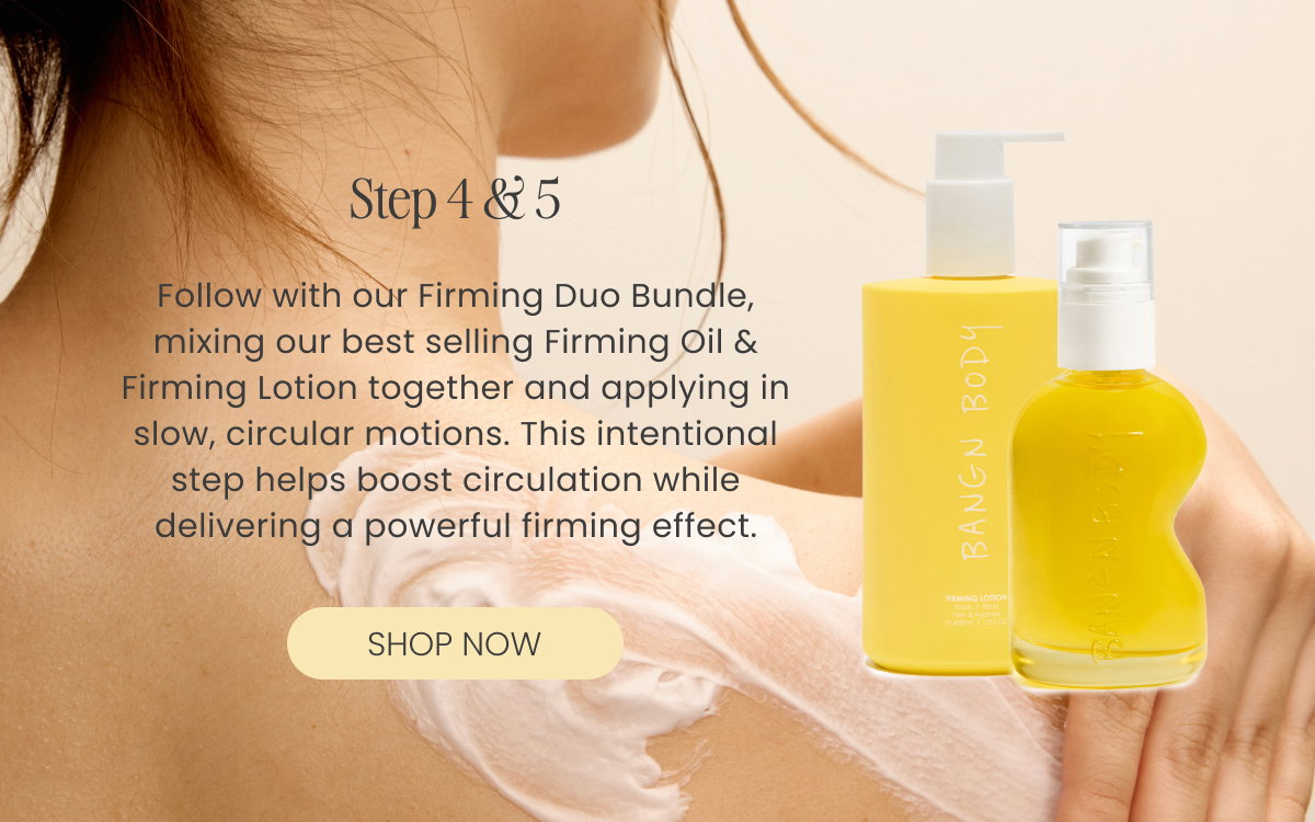 Follow with our Firming Duo Bundle, mixing our best selling Firming Oil & Firming Lotion together  and applying in slow, circular motions. This intentional step helps boost circulation while delivering a powerful firming effect.