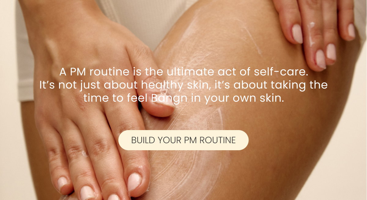 "A PM routine is the ultimate act of self-care. It’s not just about healthy skin, it’s about taking the time to feel Bangn in your own skin."