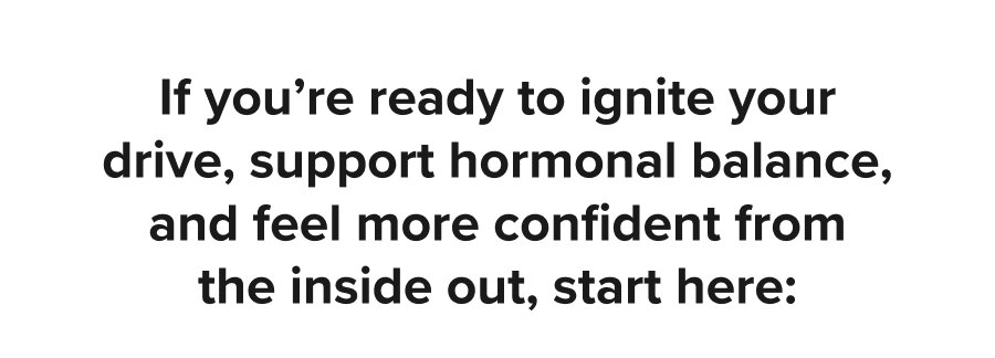 If you’re ready to ignite your drive, support hormonal balance, and feel more confident from the inside out, start here: