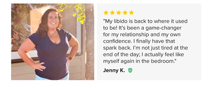 "My libido is back to where it used to be! It’s been a game-changer for my relationship and my own confidence. I finally have that spark back. I’m not just tired at the end of the day; I actually feel like myself again in the bedroom." Jenny K.