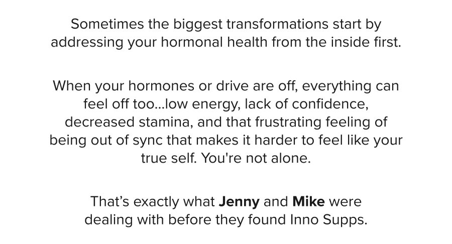 Sometimes the biggest transformations start by addressing your hormonal health from the inside first. When your hormones or drive are off, everything can feel off too…low energy, lack of confidence, decreased stamina, and that frustrating feeling of being out of sync that makes it harder to feel like your true self. You're not alone. That’s exactly what Jenny and Mike were dealing with before they found Inno Supps.