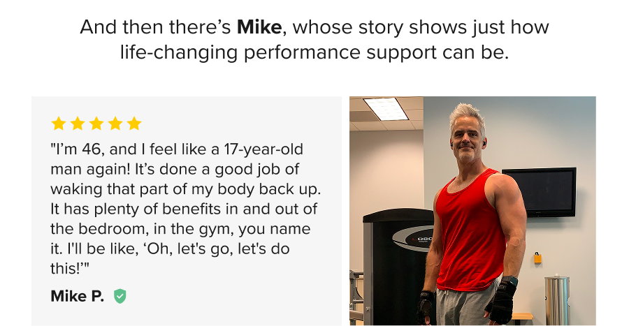 And then there’s Mike, whose story shows just how life-changing performance support can be. - "I’m 46, and I feel like a 17-year-old man again! It’s done a good job of waking that part of my body back up. It has plenty of benefits in and out of the bedroom, in the gym, you name it. I'll be like, ‘Oh, let's go, let's do this!’" Mike P.