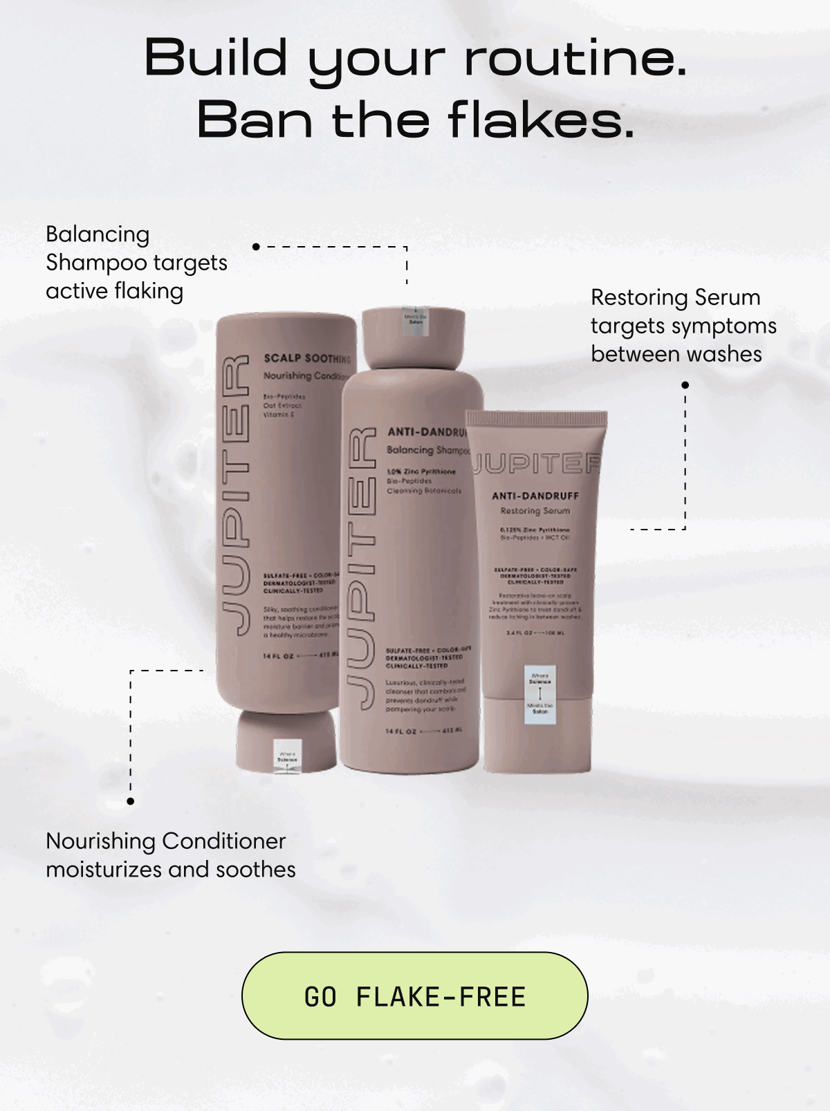 Build your routine.  Ban the flakes. | Balancing Shampoo targets active flaking | Restoring Serum targets symptoms between washes | Nourishing Conditioner moisturizes and soothes | go flake-free