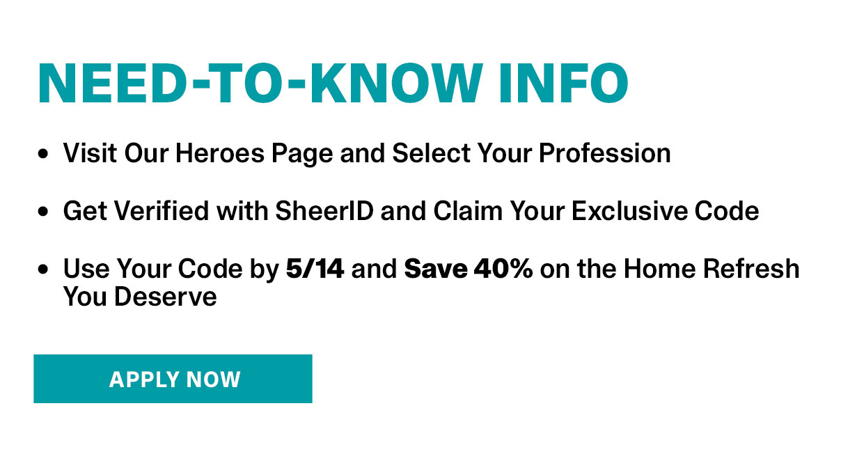 Need-To-Know Info | • Visit Our Heroes Page and Select Your Profession • Get Verified with SheerID and Claim Your Exclusive Code • Use Your Code by 5/14 and Save 40% on the Home Refresh You Deserve