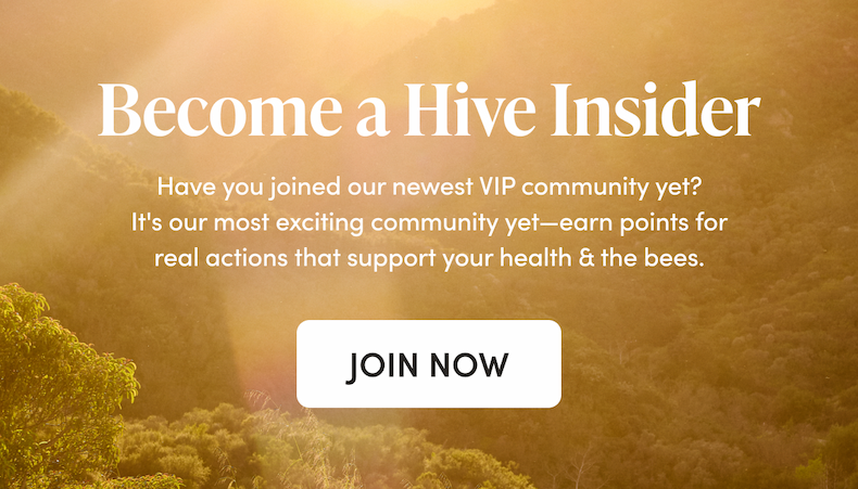 Become a Hive Insider     Have you joined our newest VIP community yet? It's our most exclusive community yet—earn points for real actions that support your health & the bees.   