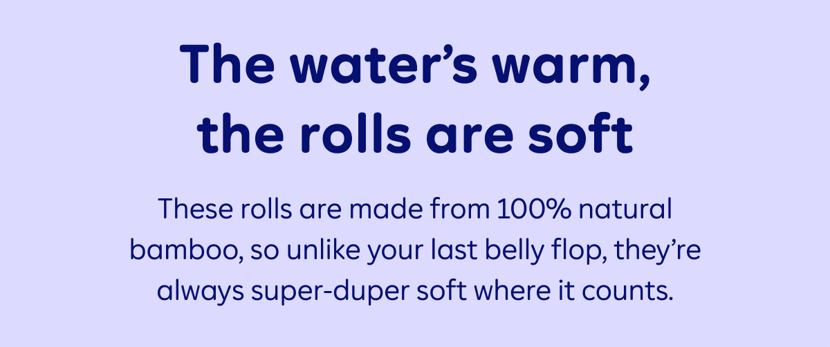 The water’s warm, the rolls are soft. These rolls are made from 100% natural bamboo, so unlike your last belly flop, they’re always super-duper soft where it counts.