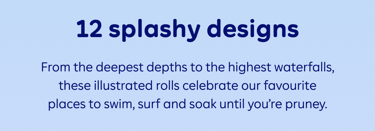 12 splashy designs. From the deepest depths to the highest waterfalls, these illustrated rolls celebrate our favourite places to swim, surf and soak until you’re pruney.