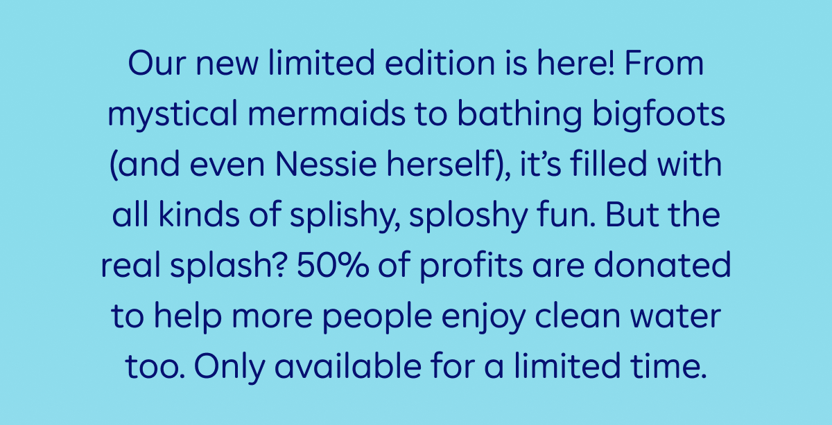 Our new limited edition is here! From mystical mermaids to bathing bigfoots (and even Nessie herself), it’s filled with all kinds of splishy, sploshy fun. But the real splash? 50% of profits are donated to help more people enjoy clean water too. Only available for a limited time.