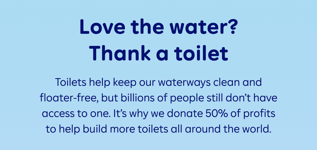 Love the water? Thank a toilet. Toilets help keep our waterways clean and floater-free, but billions of people still don’t have access to one. It’s why we donate 50% of profits to help build more toilets all around the world.