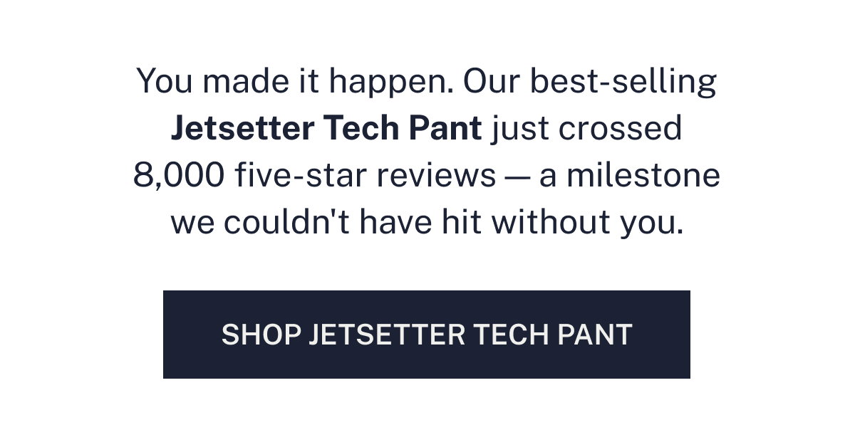 Our best-selling Jetsetter Tech Pant just crossed 8,000 five-star reviews.