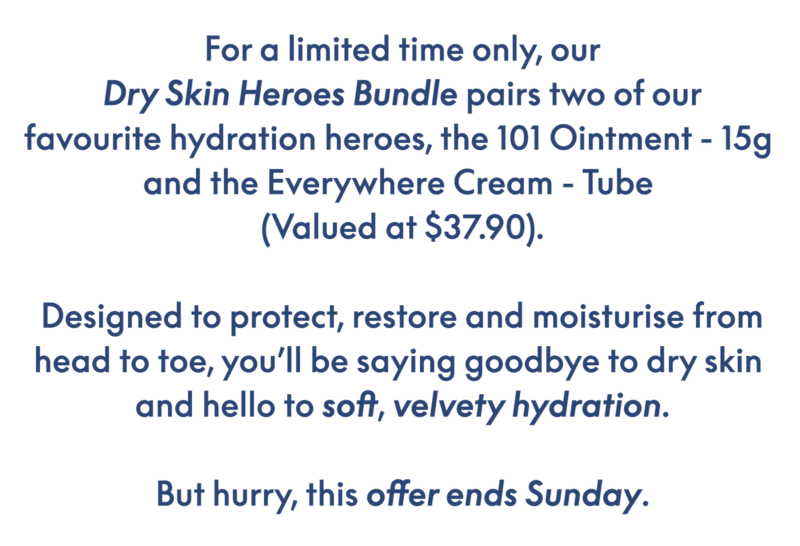 For a limited time only, our Dry Skin Heroes Bundle pairs two of our favourite hydration heroes, the 101 Ointment - 15g  and the Everywhere Cream - Tube  (Valued at $37.90).  Designed to protect, restore and moisturise fro head to toe, you’ll be saying goodbye to dry skin  and hello to soft, velvety hydration.  But hurry, this offer ends Sunday.