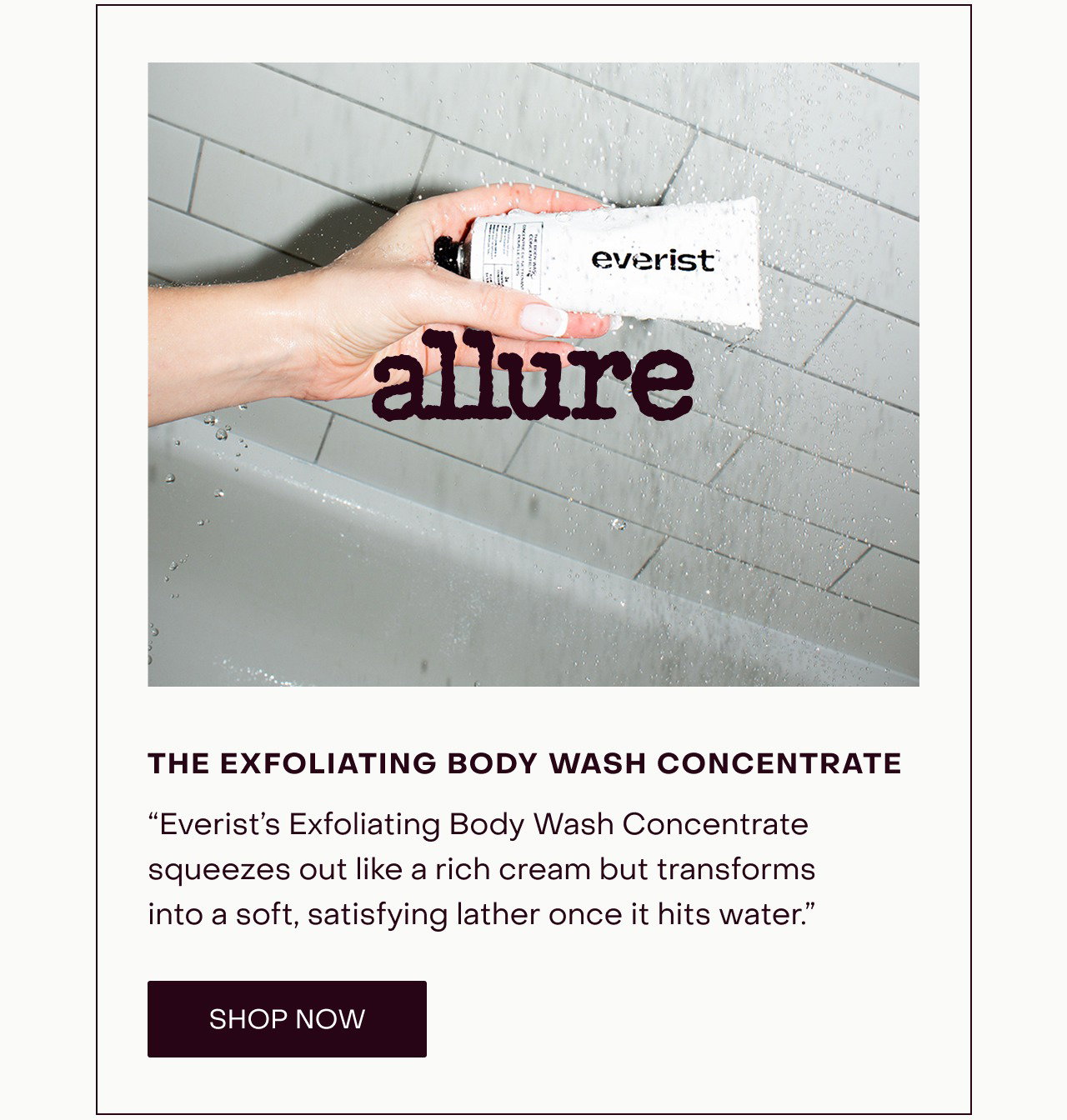 “Everist’s Exfoliating Body Wash Concentrate squeezes out like a rich cream but transforms into a soft, satisfying lather once it hits water.”