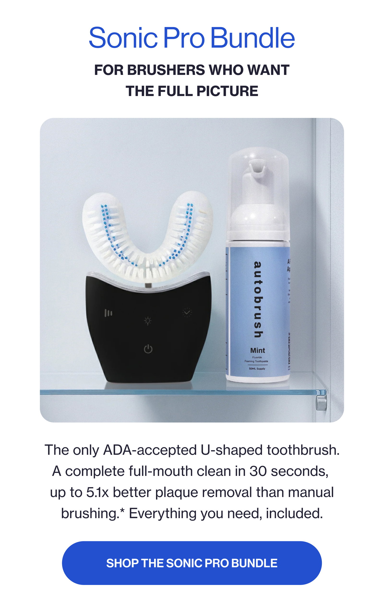 Sonic Pro Bundle For brushers who want the full picture The only ADA-accepted U-shaped toothbrush. A complete full-mouth clean in 30 seconds, up to 5.1x better plaque removal than manual brushing.* Everything you need, included. SHOP THE SONIC PRO BUNDLE