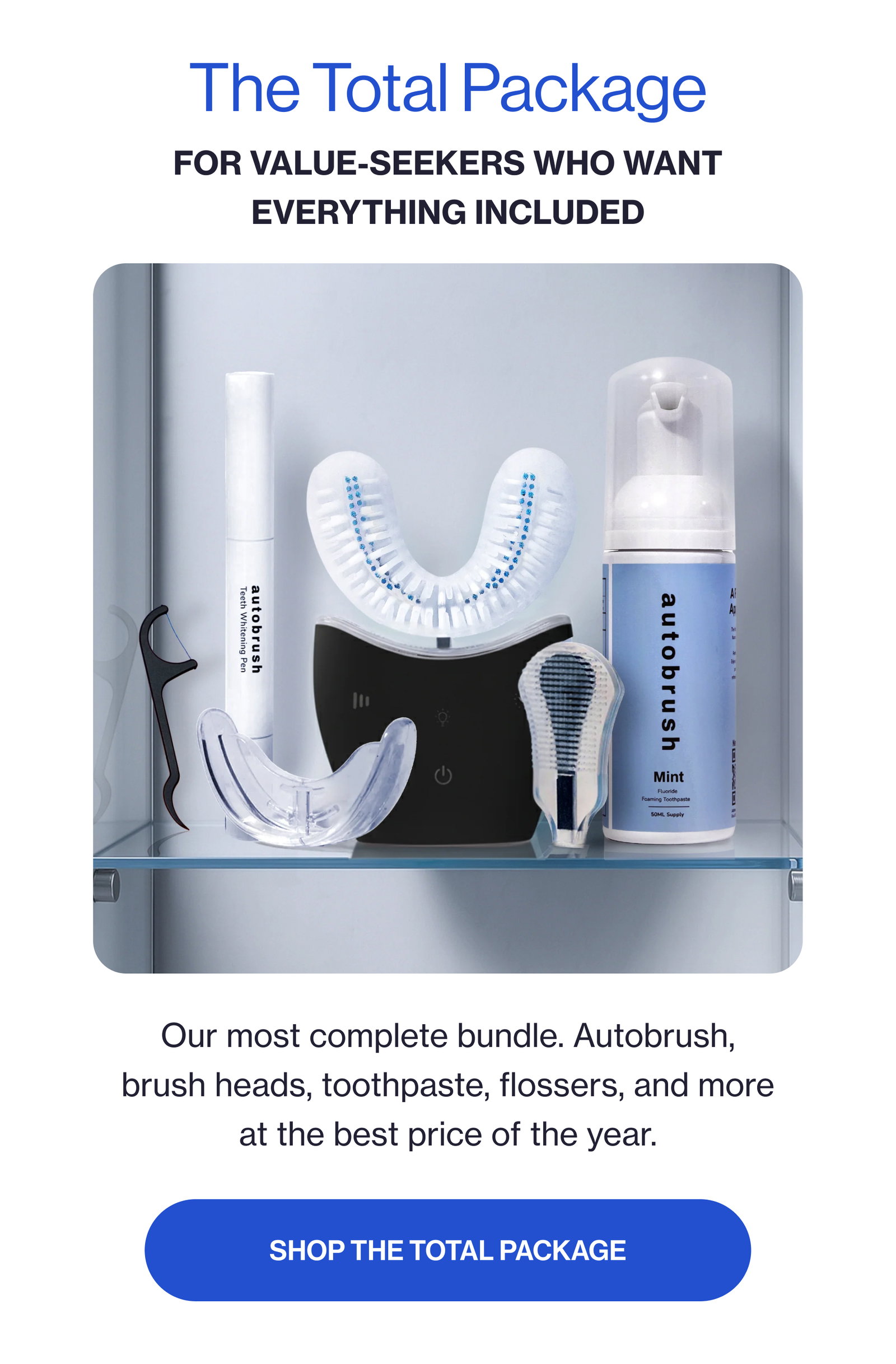 The Total Package For value-seekers who want everything included Our most complete bundle. Autobrush, brush heads, toothpaste, flossers, and more at the best price of the year. SHOP THE TOTAL PACKAGE