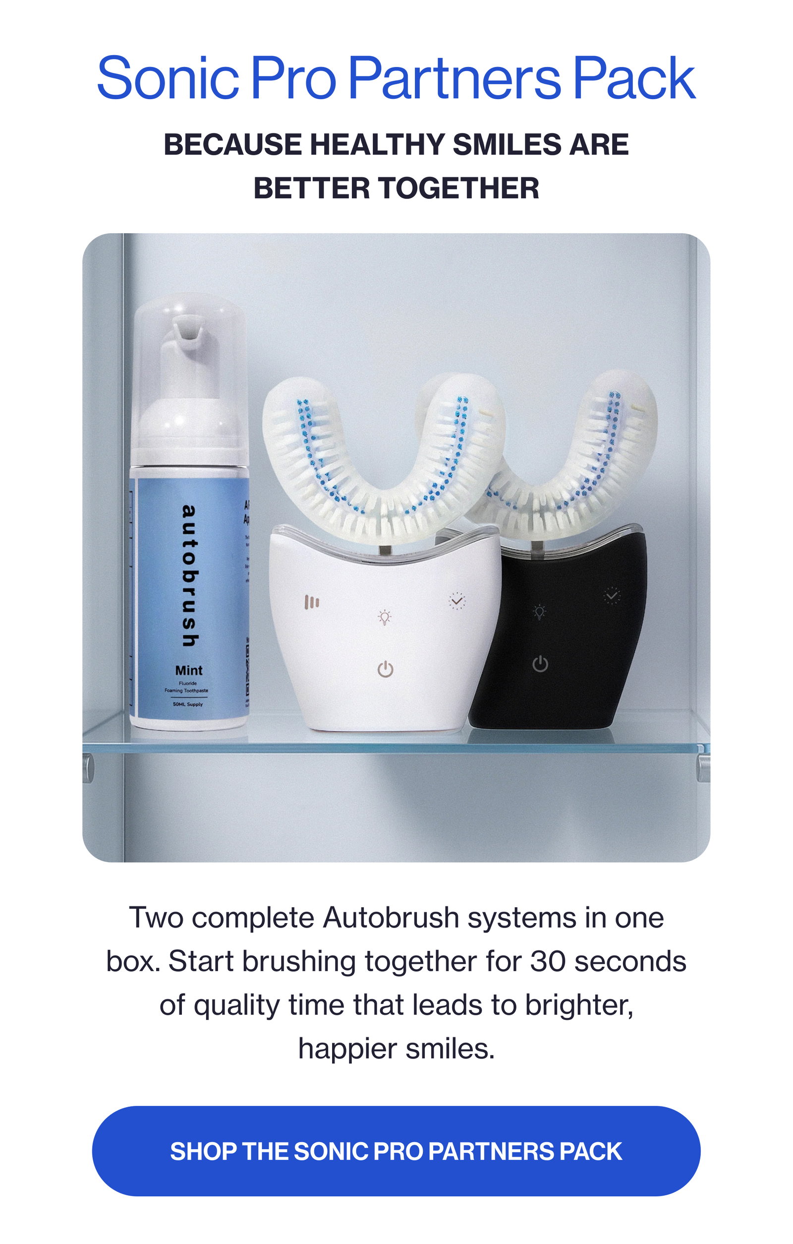 Sonic Pro Partners Pack Because Healthy Smiles Are Better Together Two complete Autobrush systems in one box. Start brushing together for 30 seconds of quality time that leads to brighter, happier smiles. Shop the Sonic Pro Partners Pack