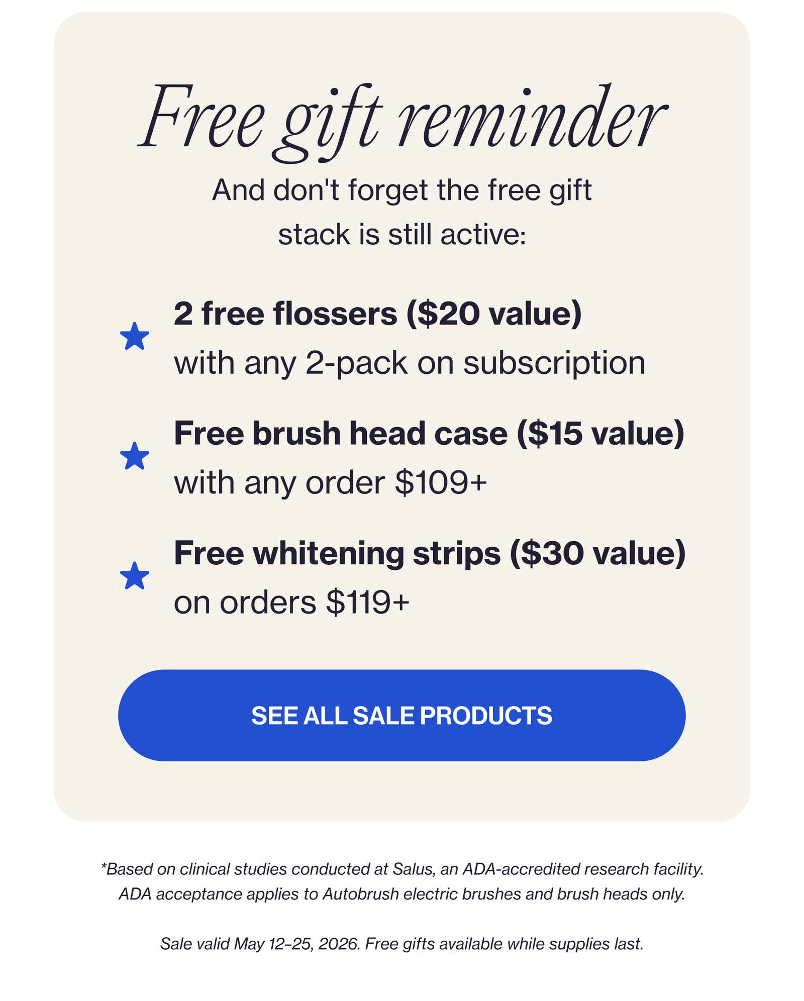 Free gift reminder And don't forget the free gift stack is still active: 2 free flossers ($20 value) with any 2-pack on subscription Free brush head case ($15 value) with any order $109+ Free whitening strips ($30 value) on orders $119+ SEE ALL SALE PRODUCTS *Based on clinical studies conducted at Salus, an ADA-accredited research facility. ADA acceptance applies to Autobrush electric brushes and brush heads only. Sale valid May 12–25, 2026. Free gifts available while supplies last.
