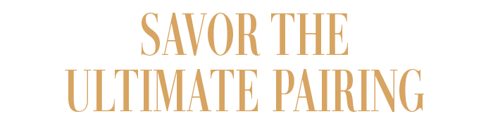 SAVOR THE ULTIMATE PAIRING