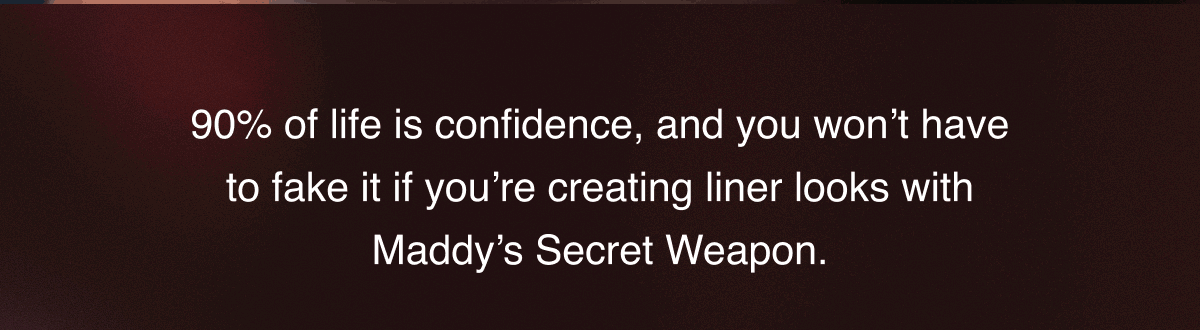 90% of life is confidence, and you won’t have to fake it if you’re creating liner looks with Maddy’s Secret Weapon.