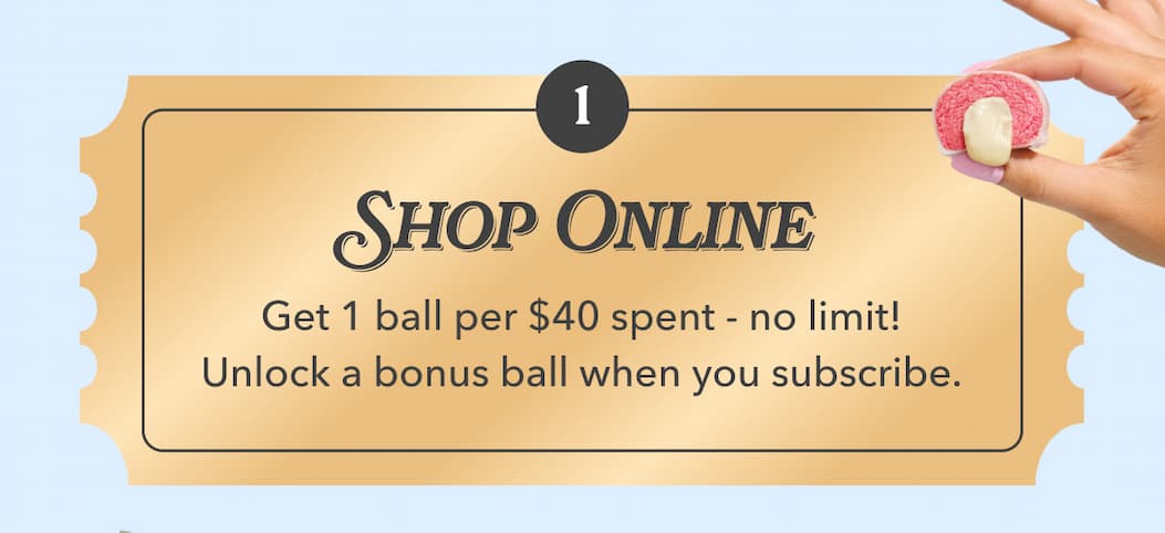  SHOP ONLINE | Get 1 ball per $40 spent - no limit! | Unlock a bonus ball when you subscribe.