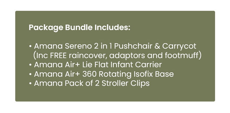 Package Bundle Includes:  • Amana Sereno 2 in 1 Pushchair & Carrycot   (Inc FREE raincover, adaptors and footmuff) • Amana Air+ Lie Flat Infant Carrier • Amana Air+ 360 Rotating Isofix Base • Amana Pack of 2 Stroller Clips