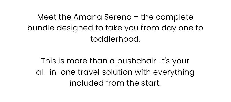 Meet the Amana Sereno – the complete bundle designed to take you from day one to toddlerhood. This is more than a pushchair. It's your all-in-one travel solution with everything included from the start.