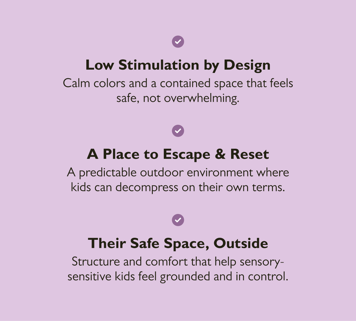 Low Stimulation by Design  Calm colors and a contained space that feels safe, not overwhelming.  A Place to Escape & Reset  A predictable outdoor environment where kids can decompress on their own terms.  Their Safe Space, Outside  Structure and comfort that help sensory-sensitive kids feel grounded and in control.