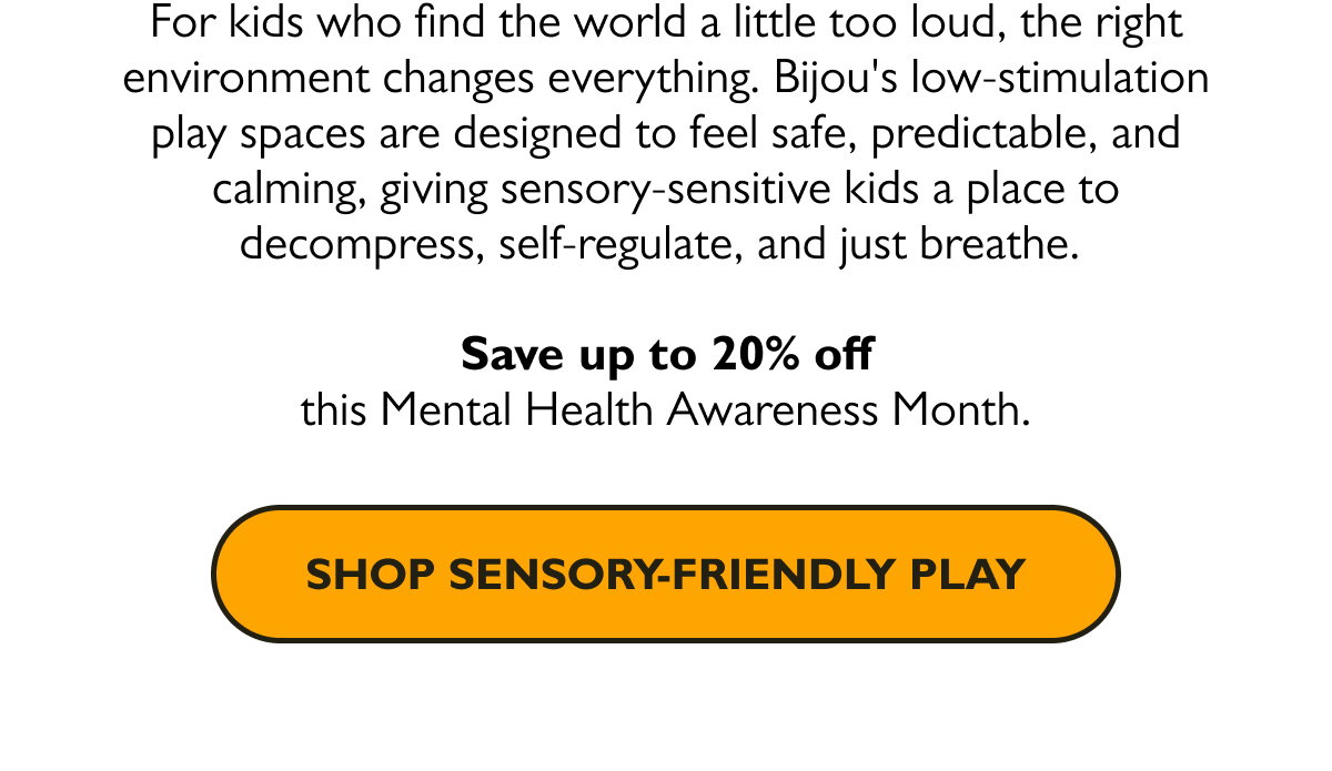 For kids who find the world a little too loud, the right environment changes everything. Bijou's low-stimulation play spaces are designed to feel safe, predictable, and calming, giving sensory-sensitive kids a place to decompress, self-regulate, and just breathe.   Save up to 20% off this Mental Health Awareness Month.  [Shop Sensory-Friendly Play]