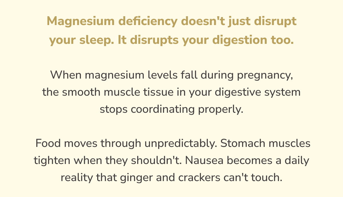 Magnesium deficiency doesn't just disrupt your sleep. It disrupts your digestion too. When magnesium levels fall during pregnancy, the smooth muscle tissue in your digestive system stops coordinating properly.  Food moves through unpredictably. Stomach muscles tighten when they shouldn't. Nausea becomes a daily reality that ginger and crackers can't touch.