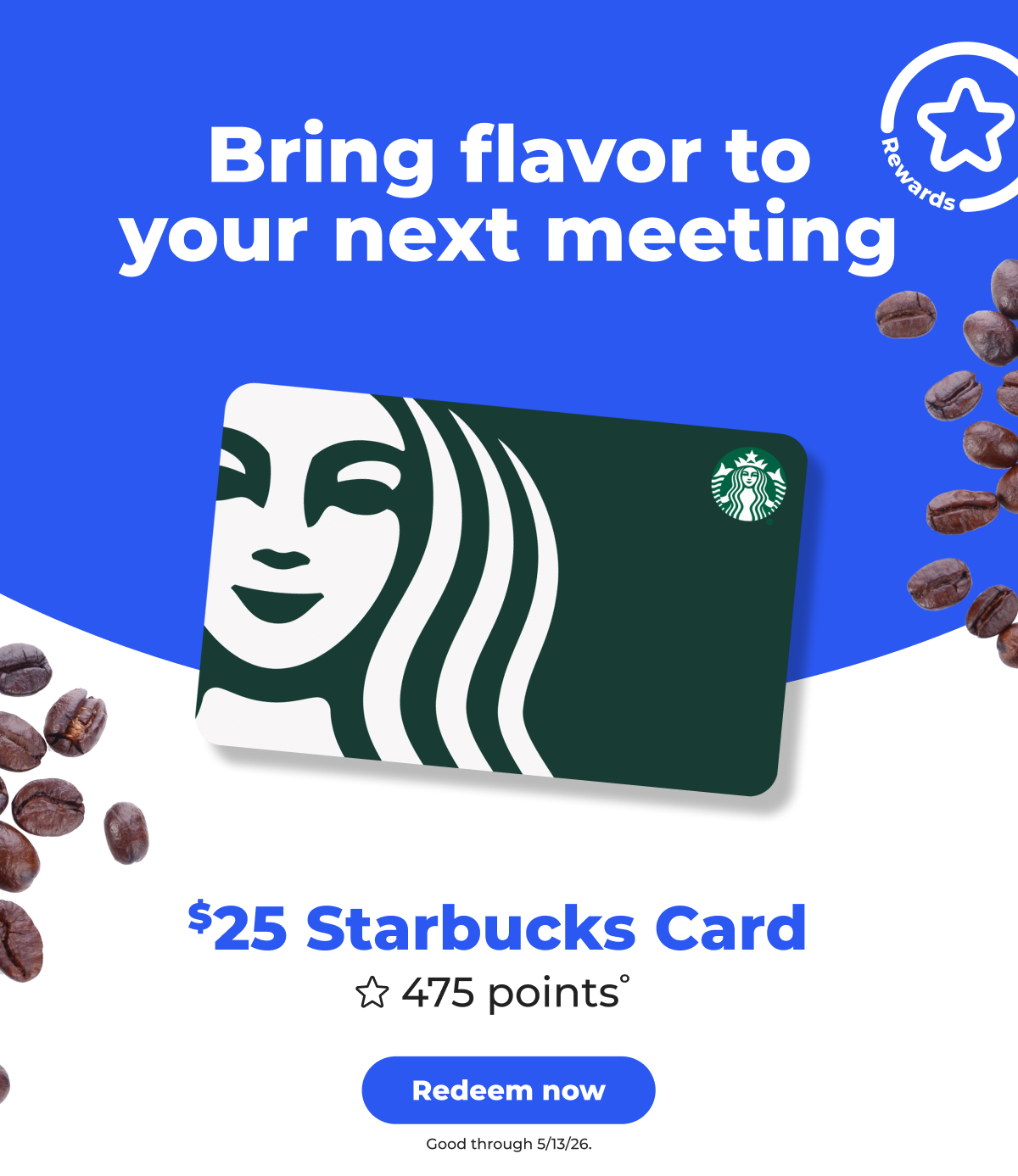 [Rewards] Bring flavor to your next meeting. $25 Starbucks Card (with 475 points° ) Good through 5/13/26 - Redeem now