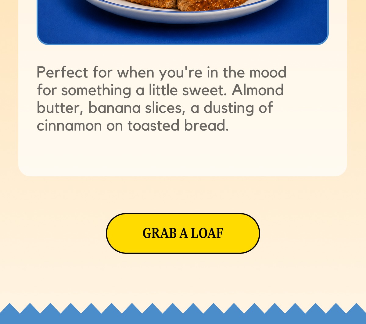 Perfect for when you're in the mood for something a little sweet. Almond butter, banana slices, a dusting of cinnamon on toasted bread. [GRAB A LOAF]