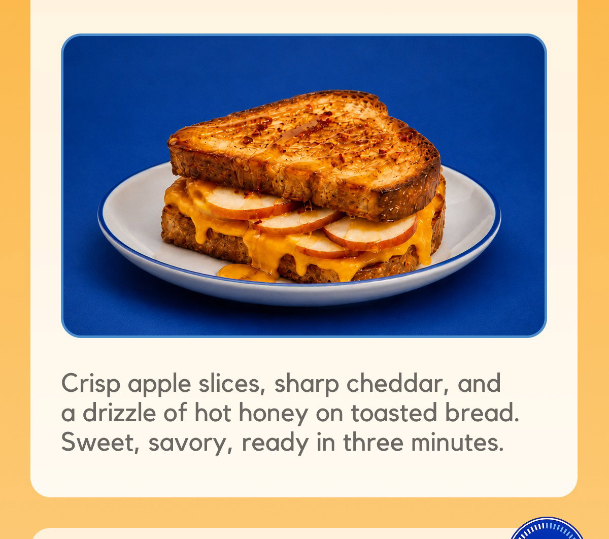 Crisp apple slices, sharp cheddar, and a drizzle of hot honey on toasted bread. Sweet, savory, ready in three minutes.